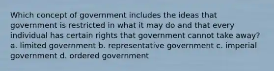 Which concept of government includes the ideas that government is restricted in what it may do and that every individual has certain rights that government cannot take away? a. limited government b. representative government c. imperial government d. ordered government