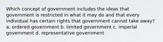 Which concept of government includes the ideas that government is restricted in what it may do and that every individual has certain rights that government cannot take away? a. ordered government b. limited government c. imperial government d. representative government