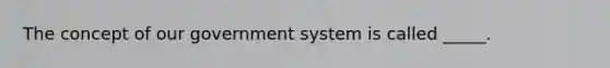 The concept of our government system is called _____.