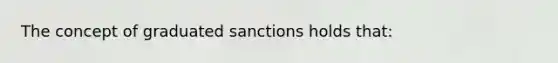 The concept of graduated sanctions holds that: