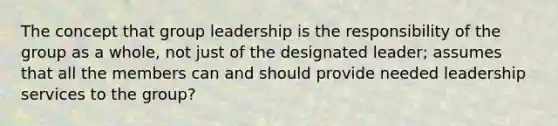 The concept that group leadership is the responsibility of the group as a whole, not just of the designated leader; assumes that all the members can and should provide needed leadership services to the group?