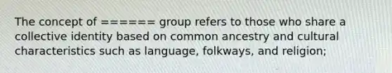 The concept of ====== group refers to those who share a collective identity based on common ancestry and cultural characteristics such as language, folkways, and religion;