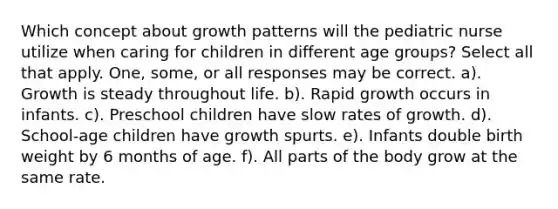 Which concept about growth patterns will the pediatric nurse utilize when caring for children in different age groups? Select all that apply. One, some, or all responses may be correct. a). Growth is steady throughout life. b). Rapid growth occurs in infants. c). Preschool children have slow rates of growth. d). School-age children have growth spurts. e). Infants double birth weight by 6 months of age. f). All parts of the body grow at the same rate.