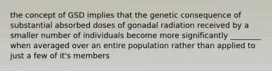 the concept of GSD implies that the genetic consequence of substantial absorbed doses of gonadal radiation received by a smaller number of individuals become more significantly ________ when averaged over an entire population rather than applied to just a few of it's members