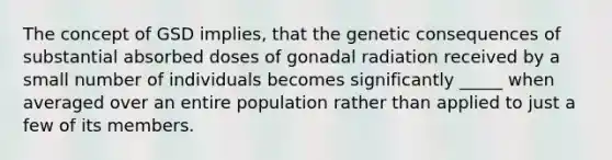 The concept of GSD implies, that the genetic consequences of substantial absorbed doses of gonadal radiation received by a small number of individuals becomes significantly _____ when averaged over an entire population rather than applied to just a few of its members.