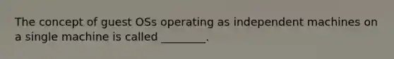 The concept of guest OSs operating as independent machines on a single machine is called ________.