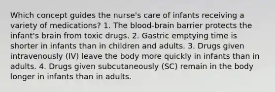 Which concept guides the nurse's care of infants receiving a variety of medications? 1. The blood-brain barrier protects the infant's brain from toxic drugs. 2. Gastric emptying time is shorter in infants than in children and adults. 3. Drugs given intravenously (IV) leave the body more quickly in infants than in adults. 4. Drugs given subcutaneously (SC) remain in the body longer in infants than in adults.