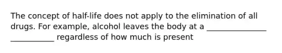 The concept of half-life does not apply to the elimination of all drugs. For example, alcohol leaves the body at a _______________ ___________ regardless of how much is present