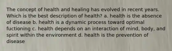 The concept of health and healing has evolved in recent years. Which is the best description of health? a. health is the absence of disease b. health is a dynamic process toward optimal fuctioning c. health depends on an interaction of mind, body, and spirit within the environment d. health is the prevention of disease