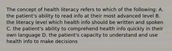 The concept of health literacy refers to which of the following: A. the patient's ability to read info at their most advanced level B. the literacy level which health info should be written and spoken C. the patient's ability to comprehend health info quickly in their own language D. the patient's capacity to understand and use health info to make decisions