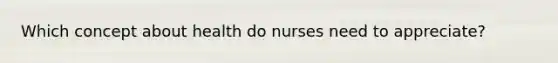 Which concept about health do nurses need to appreciate?