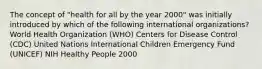 The concept of "health for all by the year 2000" was initially introduced by which of the following international organizations? World Health Organization (WHO) Centers for Disease Control (CDC) United Nations International Children Emergency Fund (UNICEF) NIH Healthy People 2000