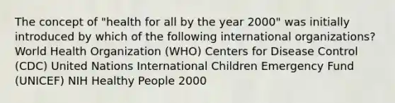 The concept of "health for all by the year 2000" was initially introduced by which of the following international organizations? World Health Organization (WHO) Centers for Disease Control (CDC) United Nations International Children Emergency Fund (UNICEF) NIH Healthy People 2000