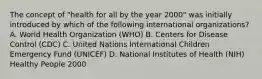 The concept of "health for all by the year 2000" was initially introduced by which of the following international organizations? A. World Health Organization (WHO) B. Centers for Disease Control (CDC) C. United Nations International Children Emergency Fund (UNICEF) D. National Institutes of Health (NIH) Healthy People 2000