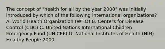 The concept of "health for all by the year 2000" was initially introduced by which of the following international organizations? A. World Health Organization (WHO) B. Centers for Disease Control (CDC) C. United Nations International Children Emergency Fund (UNICEF) D. National Institutes of Health (NIH) Healthy People 2000