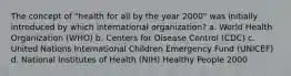 The concept of "health for all by the year 2000" was initially introduced by which international organization? a. World Health Organization (WHO) b. Centers for Disease Control (CDC) c. United Nations International Children Emergency Fund (UNICEF) d. National Institutes of Health (NIH) Healthy People 2000