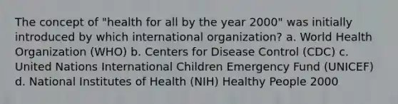 The concept of "health for all by the year 2000" was initially introduced by which international organization? a. World Health Organization (WHO) b. Centers for Disease Control (CDC) c. United Nations International Children Emergency Fund (UNICEF) d. National Institutes of Health (NIH) Healthy People 2000