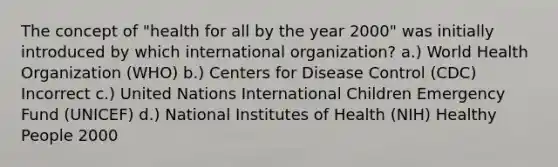 The concept of "health for all by the year 2000" was initially introduced by which international organization? a.) World Health Organization (WHO) b.) Centers for Disease Control (CDC) Incorrect c.) United Nations International Children Emergency Fund (UNICEF) d.) National Institutes of Health (NIH) Healthy People 2000