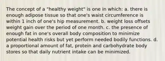 The concept of a "healthy weight" is one in which: a. there is enough adipose tissue so that one's waist circumference is within 1 inch of one's hip measurement. b. weight loss offsets weight gain over the period of one month. c. the presence of enough fat in one's overall body composition to minimize potential health risks but yet perform needed bodily functions. d. a proportional amount of fat, protein and carbohydrate body stores so that daily nutrient intake can be minimized.