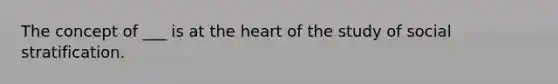 The concept of ___ is at the heart of the study of social stratification.