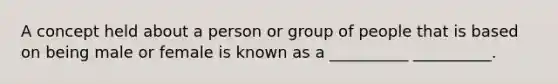 A concept held about a person or group of people that is based on being male or female is known as a __________ __________.