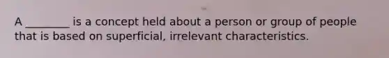 A ________ is a concept held about a person or group of people that is based on superficial, irrelevant characteristics.