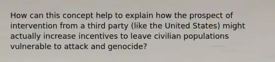 How can this concept help to explain how the prospect of intervention from a third party (like the United States) might actually increase incentives to leave civilian populations vulnerable to attack and genocide?