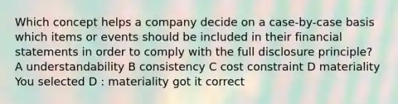 Which concept helps a company decide on a case-by-case basis which items or events should be included in their <a href='https://www.questionai.com/knowledge/kFBJaQCz4b-financial-statements' class='anchor-knowledge'>financial statements</a> in order to comply with the full disclosure principle? A understandability B consistency C cost constraint D materiality You selected D : materiality got it correct