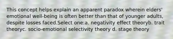 This concept helps explain an apparent paradox wherein elders' emotional well‐being is often better than that of younger adults, despite losses faced.Select one:a. negativity effect theoryb. trait theoryc. socio-emotional selectivity theory d. stage theory