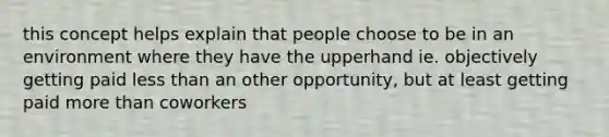 this concept helps explain that people choose to be in an environment where they have the upperhand ie. objectively getting paid less than an other opportunity, but at least getting paid more than coworkers