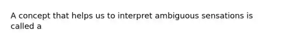 A concept that helps us to interpret ambiguous sensations is called a