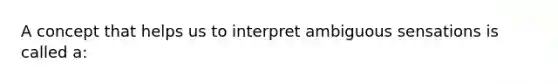 A concept that helps us to interpret ambiguous sensations is called a: