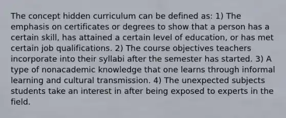 The concept hidden curriculum can be defined as: 1) The emphasis on certificates or degrees to show that a person has a certain skill, has attained a certain level of education, or has met certain job qualifications. 2) The course objectives teachers incorporate into their syllabi after the semester has started. 3) A type of nonacademic knowledge that one learns through informal learning and cultural transmission. 4) The unexpected subjects students take an interest in after being exposed to experts in the field.