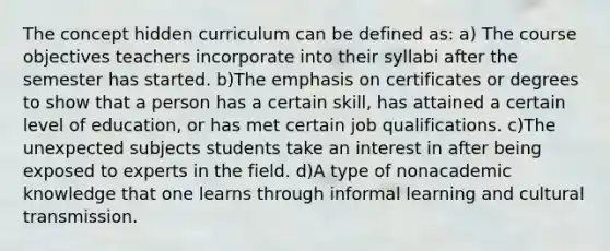 The concept hidden curriculum can be defined as: a) The course objectives teachers incorporate into their syllabi after the semester has started. b)The emphasis on certificates or degrees to show that a person has a certain skill, has attained a certain level of education, or has met certain job qualifications. c)The unexpected subjects students take an interest in after being exposed to experts in the field. d)A type of nonacademic knowledge that one learns through informal learning and cultural transmission.