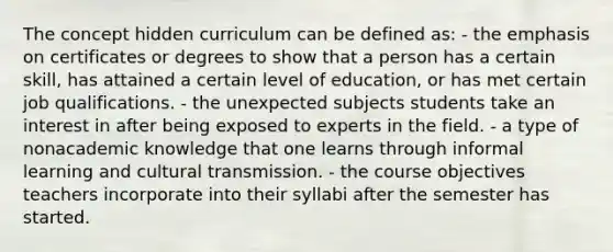 The concept hidden curriculum can be defined as: - the emphasis on certificates or degrees to show that a person has a certain skill, has attained a certain level of education, or has met certain job qualifications. - the unexpected subjects students take an interest in after being exposed to experts in the field. - a type of nonacademic knowledge that one learns through informal learning and cultural transmission. - the course objectives teachers incorporate into their syllabi after the semester has started.