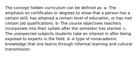 The concept hidden curriculum can be defined as: a- The emphasis on certificates or degrees to show that a person has a certain skill, has attained a certain level of education, or has met certain job qualifications. b- The course objectives teachers incorporate into their syllabi after the semester has started. c- The unexpected subjects students take an interest in after being exposed to experts in the field. d- A type of nonacademic knowledge that one learns through informal learning and cultural transmission.