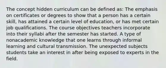 The concept hidden curriculum can be defined as: The emphasis on certificates or degrees to show that a person has a certain skill, has attained a certain level of education, or has met certain job qualifications. The course objectives teachers incorporate into their syllabi after the semester has started. A type of nonacademic knowledge that one learns through informal learning and cultural transmission. The unexpected subjects students take an interest in after being exposed to experts in the field.