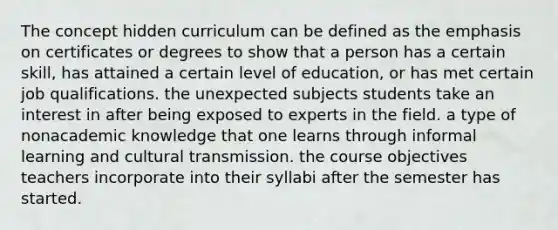 The concept hidden curriculum can be defined as the emphasis on certificates or degrees to show that a person has a certain skill, has attained a certain level of education, or has met certain job qualifications. the unexpected subjects students take an interest in after being exposed to experts in the field. a type of nonacademic knowledge that one learns through informal learning and cultural transmission. the course objectives teachers incorporate into their syllabi after the semester has started.