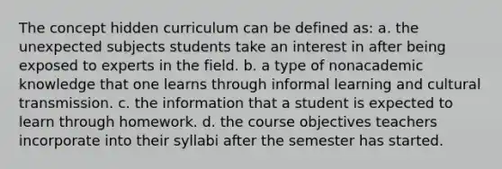 The concept hidden curriculum can be defined as: a. the unexpected subjects students take an interest in after being exposed to experts in the field. b. a type of nonacademic knowledge that one learns through informal learning and cultural transmission. c. the information that a student is expected to learn through homework. d. the course objectives teachers incorporate into their syllabi after the semester has started.