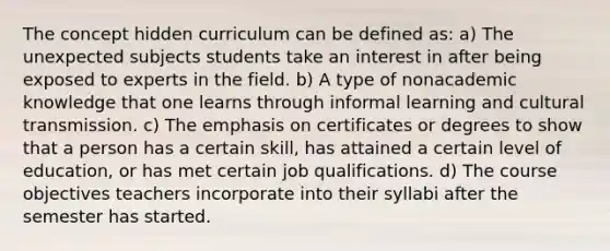 The concept hidden curriculum can be defined as: a) The unexpected subjects students take an interest in after being exposed to experts in the field. b) A type of nonacademic knowledge that one learns through informal learning and cultural transmission. c) The emphasis on certificates or degrees to show that a person has a certain skill, has attained a certain level of education, or has met certain job qualifications. d) The course objectives teachers incorporate into their syllabi after the semester has started.