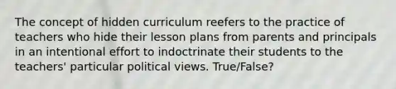 The concept of hidden curriculum reefers to the practice of teachers who hide their lesson plans from parents and principals in an intentional effort to indoctrinate their students to the teachers' particular political views. True/False?