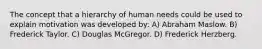 The concept that a hierarchy of human needs could be used to explain motivation was developed by: A) Abraham Maslow. B) Frederick Taylor. C) Douglas McGregor. D) Frederick Herzberg.