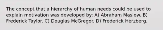 The concept that a hierarchy of human needs could be used to explain motivation was developed by: A) Abraham Maslow. B) Frederick Taylor. C) Douglas McGregor. D) Frederick Herzberg.