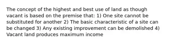 The concept of the highest and best use of land as though vacant is based on the premise that: 1) One site cannot be substituted for another 2) The basic characteristic of a site can be changed 3) Any existing improvement can be demolished 4) Vacant land produces maximum income