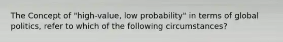 The Concept of "high-value, low probability" in terms of global politics, refer to which of the following circumstances?