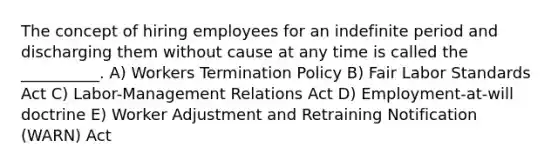 The concept of hiring employees for an indefinite period and discharging them without cause at any time is called the __________. A) Workers Termination Policy B) Fair Labor Standards Act C) Labor-Management Relations Act D) Employment-at-will doctrine E) Worker Adjustment and Retraining Notification (WARN) Act