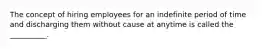 The concept of hiring employees for an indefinite period of time and discharging them without cause at anytime is called the __________.