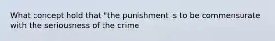 What concept hold that "the punishment is to be commensurate with the seriousness of the crime