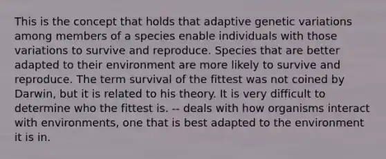 This is the concept that holds that adaptive genetic variations among members of a species enable individuals with those variations to survive and reproduce. Species that are better adapted to their environment are more likely to survive and reproduce. The term survival of the fittest was not coined by Darwin, but it is related to his theory. It is very difficult to determine who the fittest is. -- deals with how organisms interact with environments, one that is best adapted to the environment it is in.