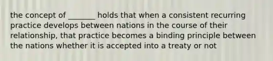 the concept of _______ holds that when a consistent recurring practice develops between nations in the course of their relationship, that practice becomes a binding principle between the nations whether it is accepted into a treaty or not